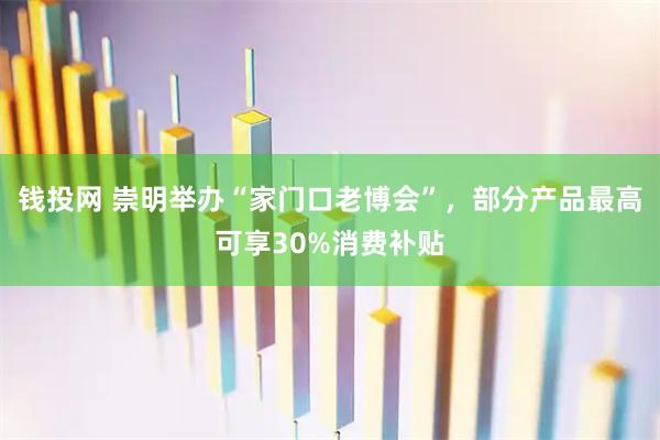 钱投网 崇明举办“家门口老博会”，部分产品最高可享30%消费补贴