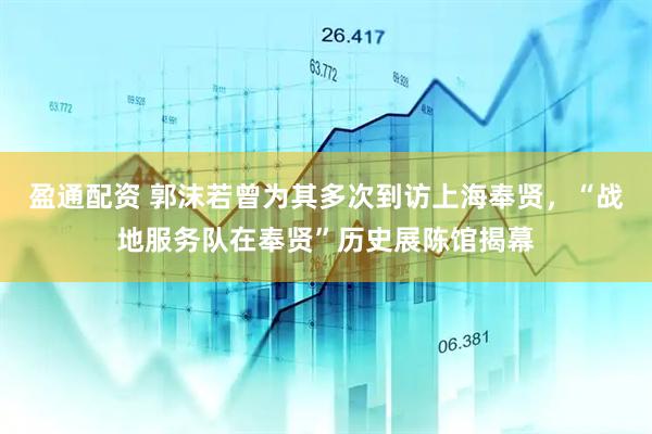 盈通配资 郭沫若曾为其多次到访上海奉贤，“战地服务队在奉贤”历史展陈馆揭幕