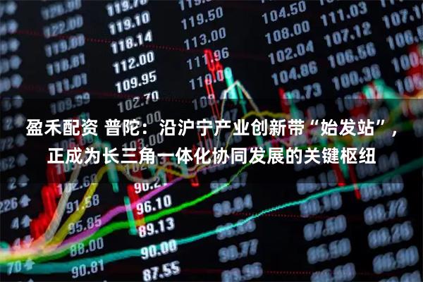 盈禾配资 普陀：沿沪宁产业创新带“始发站”，正成为长三角一体化协同发展的关键枢纽
