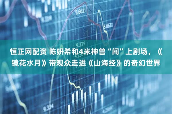 恒正网配资 陈妍希和4米神兽“闯”上剧场，《镜花水月》带观众走进《山海经》的奇幻世界