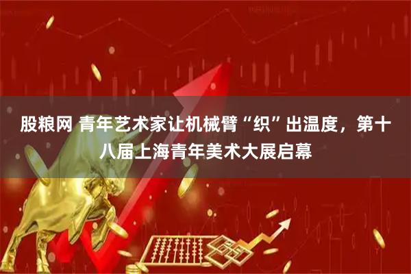 股粮网 青年艺术家让机械臂“织”出温度，第十八届上海青年美术大展启幕