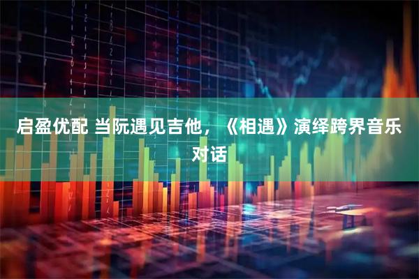 启盈优配 当阮遇见吉他，《相遇》演绎跨界音乐对话