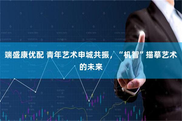 端盛康优配 青年艺术申城共振，“机智”描摹艺术的未来