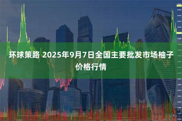 环球策路 2025年9月7日全国主要批发市场柚子价格行情