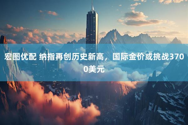宏图优配 纳指再创历史新高，国际金价或挑战3700美元