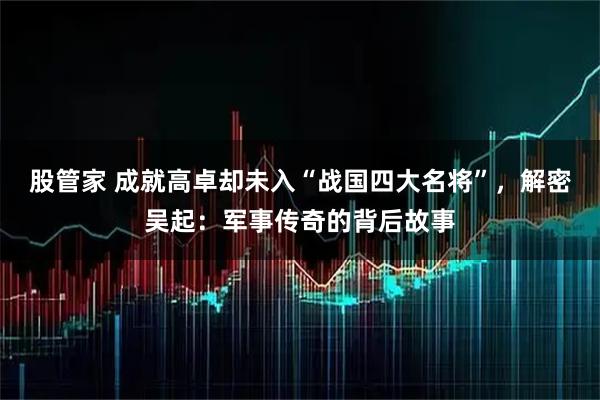 股管家 成就高卓却未入“战国四大名将”，解密吴起：军事传奇的背后故事