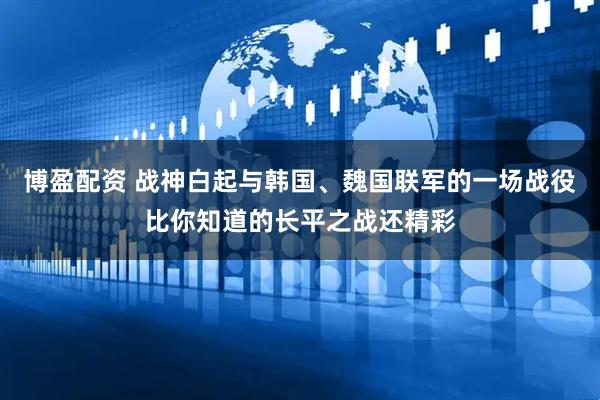 博盈配资 战神白起与韩国、魏国联军的一场战役比你知道的长平之战还精彩