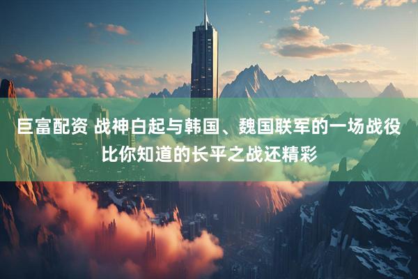 巨富配资 战神白起与韩国、魏国联军的一场战役比你知道的长平之战还精彩
