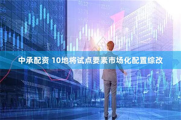 中承配资 10地将试点要素市场化配置综改