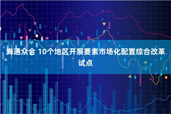 海通众合 10个地区开展要素市场化配置综合改革试点