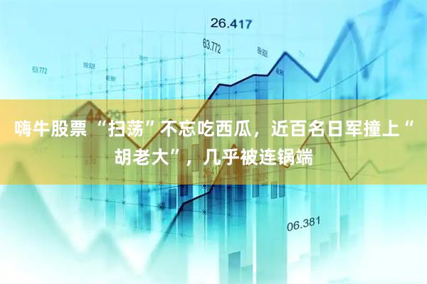 嗨牛股票 “扫荡”不忘吃西瓜，近百名日军撞上“胡老大”，几乎被连锅端