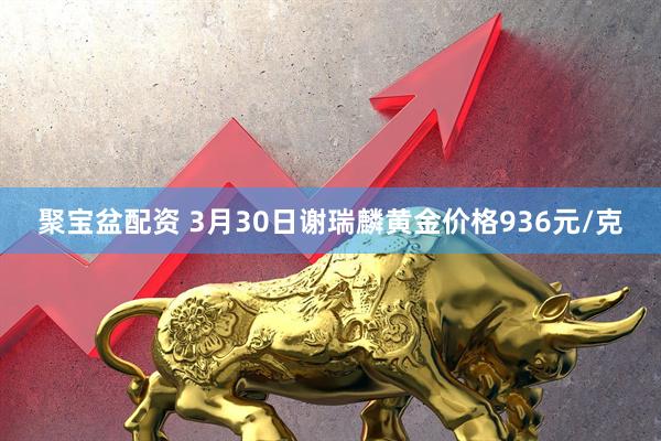 聚宝盆配资 3月30日谢瑞麟黄金价格936元/克