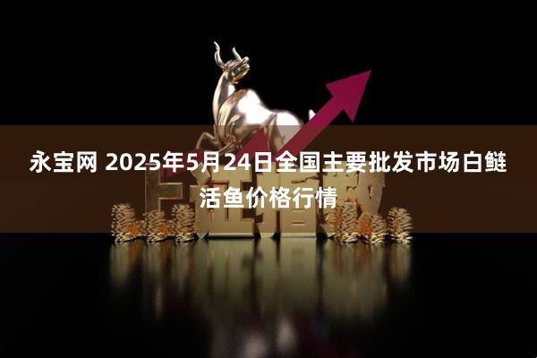 永宝网 2025年5月24日全国主要批发市场白鲢活鱼价格行情