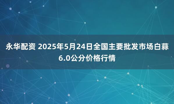 永华配资 2025年5月24日全国主要批发市场白蒜6.0公分价格行情