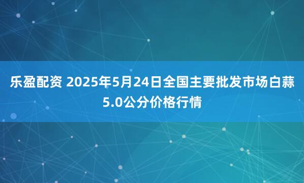 乐盈配资 2025年5月24日全国主要批发市场白蒜5.0公分价格行情
