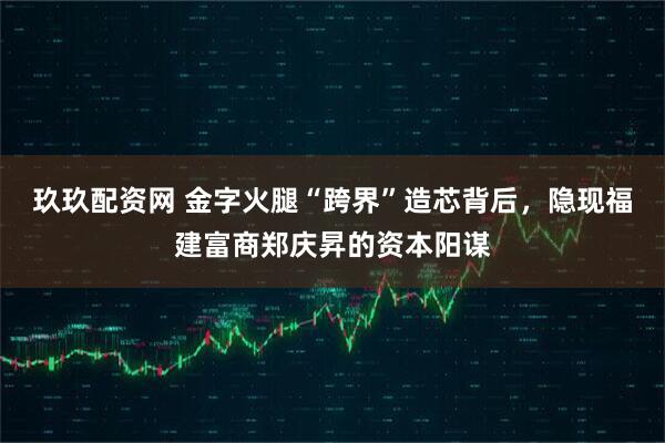 玖玖配资网 金字火腿“跨界”造芯背后，隐现福建富商郑庆昇的资本阳谋