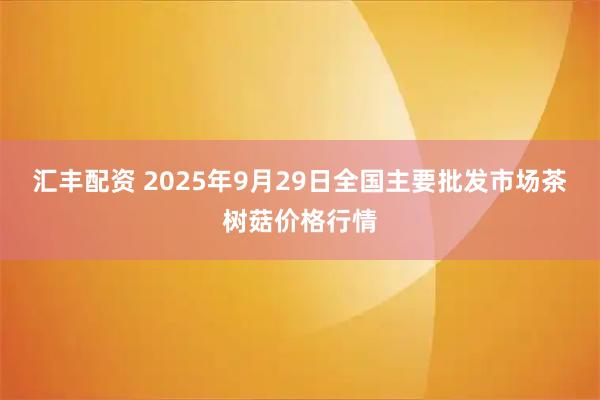 汇丰配资 2025年9月29日全国主要批发市场茶树菇价格行情