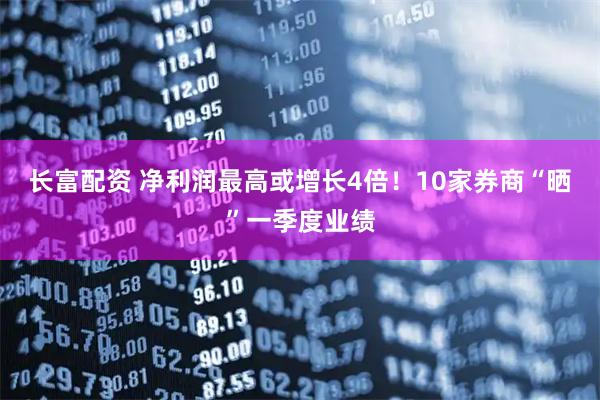 长富配资 净利润最高或增长4倍！10家券商“晒”一季度业绩