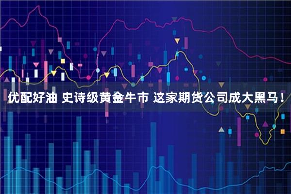 优配好油 史诗级黄金牛市 这家期货公司成大黑马！