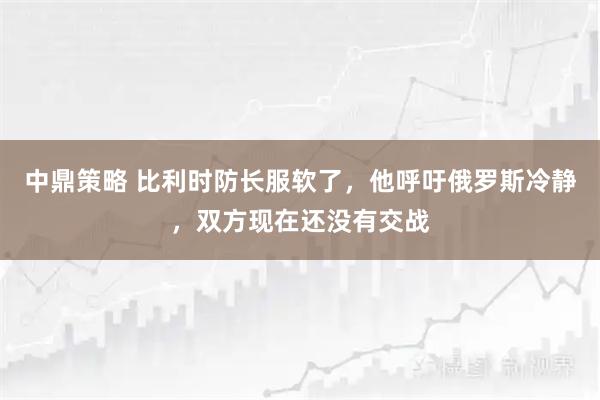 中鼎策略 比利时防长服软了，他呼吁俄罗斯冷静，双方现在还没有交战