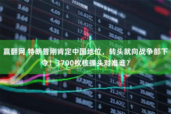 赢翻网 特朗普刚肯定中国地位，转头就向战争部下令！3700枚核弹头对准谁？