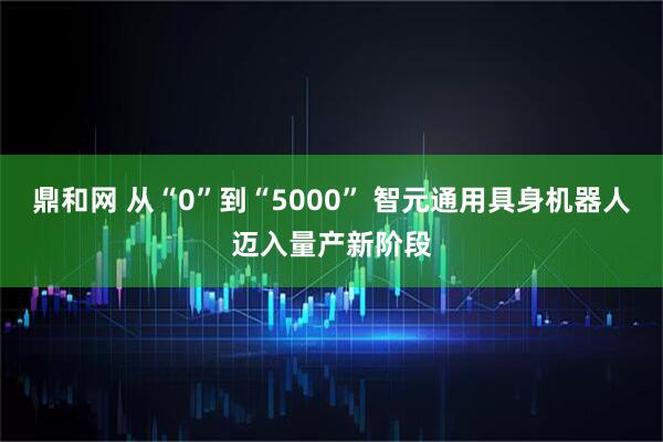 鼎和网 从“0”到“5000” 智元通用具身机器人迈入量产新阶段