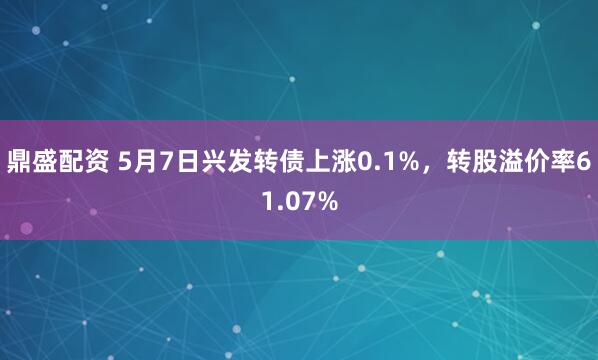 鼎盛配资 5月7日兴发转债上涨0.1%，转股溢价率61.07%
