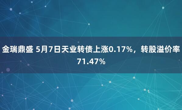金瑞鼎盛 5月7日天业转债上涨0.17%，转股溢价率71.47%