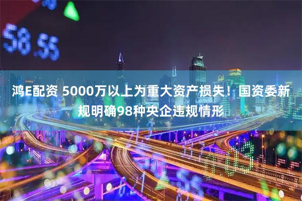 鸿E配资 5000万以上为重大资产损失！国资委新规明确98种央企违规情形