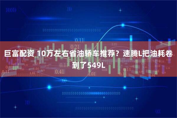 巨富配资 10万左右省油轿车推荐？速腾L把油耗卷到了549L