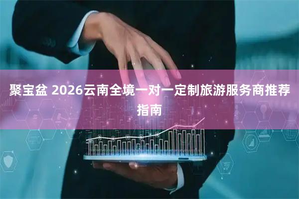 聚宝盆 2026云南全境一对一定制旅游服务商推荐指南