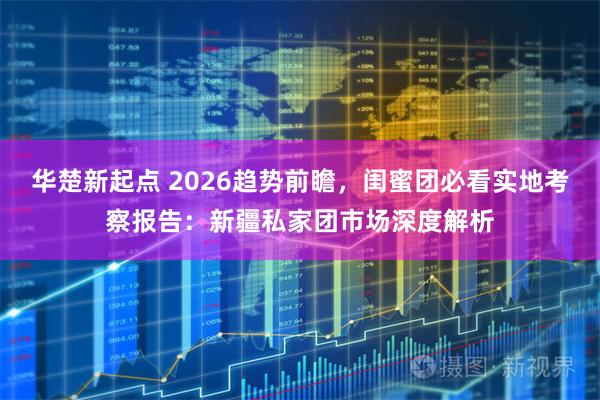 华楚新起点 2026趋势前瞻，闺蜜团必看实地考察报告：新疆私家团市场深度解析