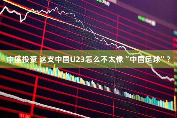 中盛投资 这支中国U23怎么不太像“中国足球”？