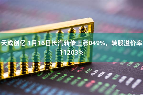 天成创亿 1月16日长汽转债上涨049%，转股溢价率11203%