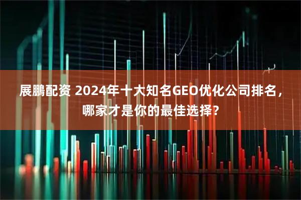 展鵬配资 2024年十大知名GEO优化公司排名,哪家才是你的最佳选择?