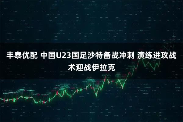 丰泰优配 中国U23国足沙特备战冲刺 演练进攻战术迎战伊拉克