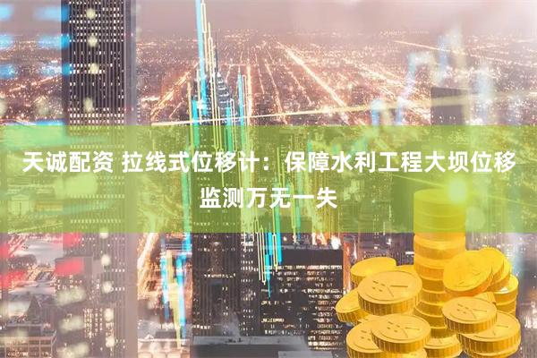 天诚配资 拉线式位移计：保障水利工程大坝位移监测万无一失