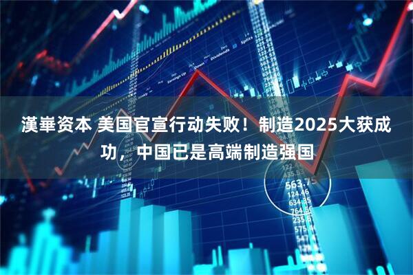 漢崋资本 美国官宣行动失败！制造2025大获成功，中国已是高端制造强国