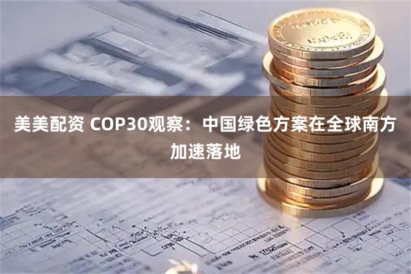 美美配资 COP30观察：中国绿色方案在全球南方加速落地