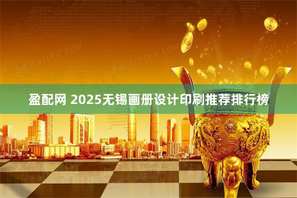 盈配网 2025无锡画册设计印刷推荐排行榜