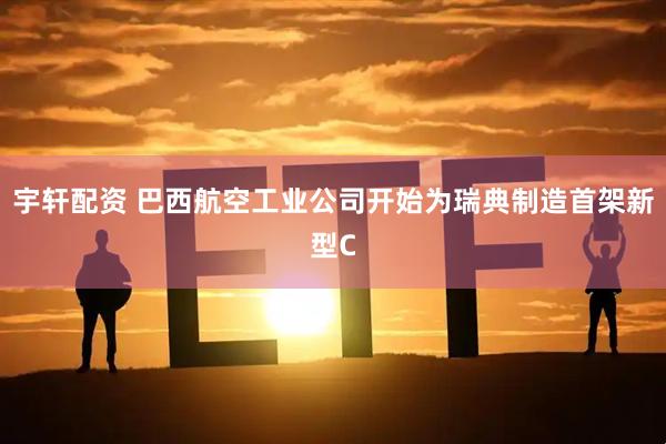 宇轩配资 巴西航空工业公司开始为瑞典制造首架新型C