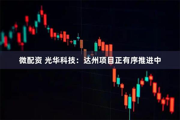 微配资 光华科技：达州项目正有序推进中