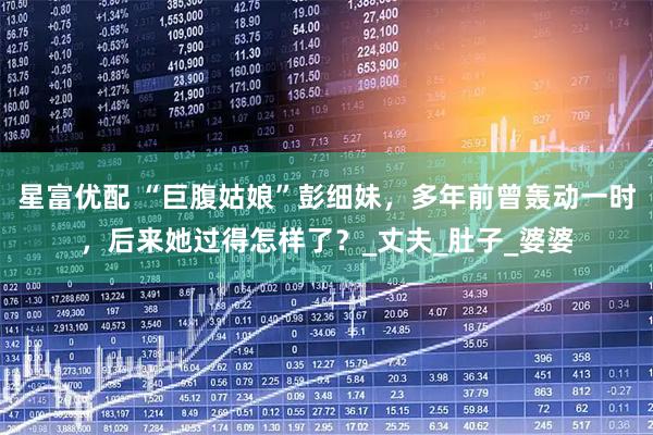 星富优配 “巨腹姑娘”彭细妹,多年前曾轰动一时,后来她过得怎样了?_丈夫_肚子_婆婆