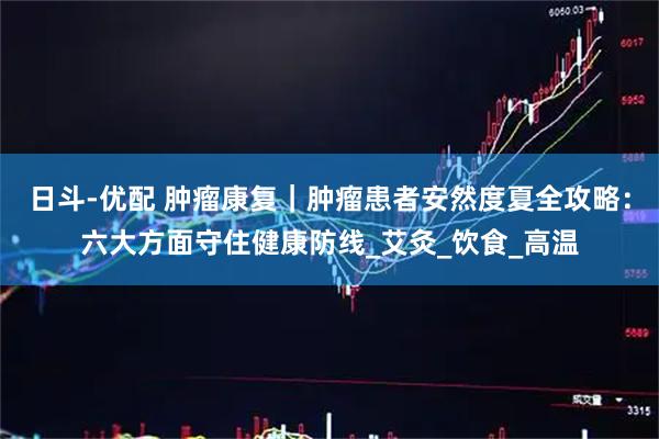 日斗-优配 肿瘤康复｜肿瘤患者安然度夏全攻略：六大方面守住健康防线_艾灸_饮食_高温