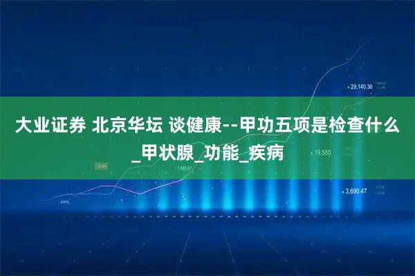 大业证券 北京华坛 谈健康--甲功五项是检查什么_甲状腺_功能_疾病