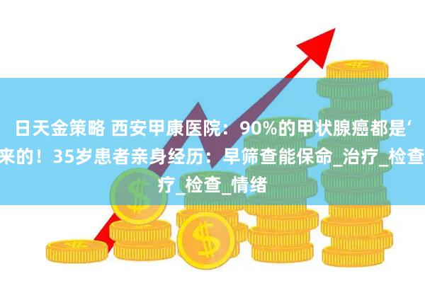 日天金策略 西安甲康医院：90%的甲状腺癌都是‘懒’出来的！35岁患者亲身经历：早筛查能保命_治疗_检查_情绪