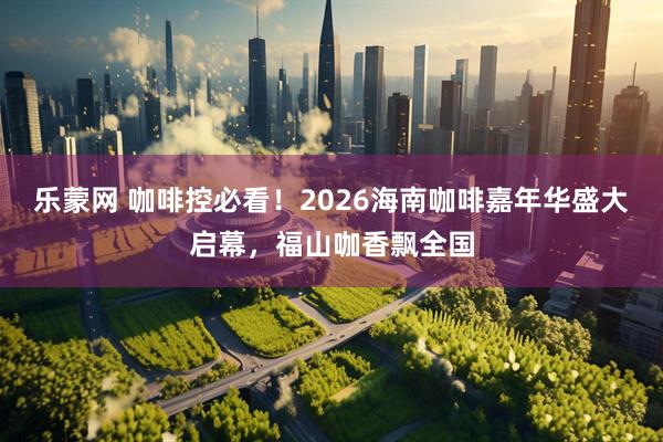 乐蒙网 咖啡控必看！2026海南咖啡嘉年华盛大启幕，福山咖香飘全国