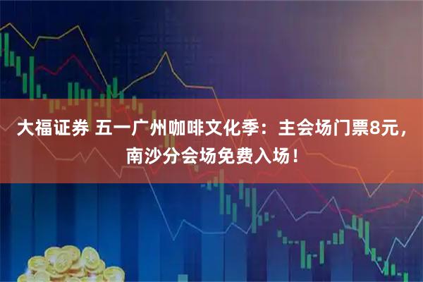 大福证券 五一广州咖啡文化季：主会场门票8元，南沙分会场免费入场！